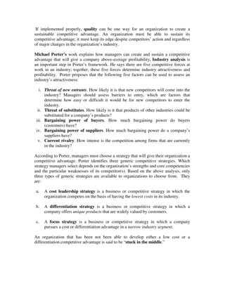 If implemented properly, quality can be one way for an organization to create a
sustainable competitive advantage. An organization must be able to sustain its
competitive advantage; it must keep its edge despite competitors’ action and regardless
of major changes in the organization’s industry.
Michael Porter’s work explains how managers can create and sustain a competitive
advantage that will give a company above-average profitability. Industry analysis is
an important step in Porter’s framework. He says there are five competitive forces at
work in an industry; together, these five forces determine industry attractiveness and
profitability. Porter proposes that the following five factors can be used to assess an
industry’s attractiveness:
i. Threat of new entrants. How likely it is that new competitors will come into the
industry? Managers should assess barriers to entry, which are factors that
determine how easy or difficult it would be for new competitors to enter the
industry.
ii. Threat of substitutes. How likely is it that products of other industries could be
substituted for a company’s products?
iii. Bargaining power of buyers. How much bargaining power do buyers
(customers) have?
iv. Bargaining power of suppliers. How much bargaining power do a company’s
suppliers have?
v. Current rivalry. How intense is the competition among firms that are currently
in the industry?
According to Porter, managers must choose a strategy that will give their organization a
competitive advantage. Porter identifies three generic competitive strategies. Which
strategy managers select depends on the organization’s strengths and core competencies
and the particular weaknesses of its competitor(s). Based on the above analysis, only
three types of generic strategies are available to organizations to choose from. They
are:
a. A cost leadership strategy is a business or competitive strategy in which the
organization competes on the basis of having the lowest costs in its industry.
b. A differentiation strategy is a business or competitive strategy in which a
company offers unique products that are widely valued by customers.
c. A focus strategy is a business or competitive strategy in which a company
pursues a cost or differentiation advantage in a narrow industry segment.
An organization that has been not been able to develop either a low cost or a
differentiation competitive advantage is said to be “stuck in the middle.”
 