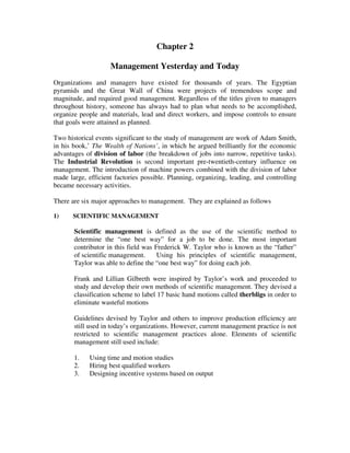 Chapter 2
Management Yesterday and Today
Organizations and managers have existed for thousands of years. The Egyptian
pyramids and the Great Wall of China were projects of tremendous scope and
magnitude, and required good management. Regardless of the titles given to managers
throughout history, someone has always had to plan what needs to be accomplished,
organize people and materials, lead and direct workers, and impose controls to ensure
that goals were attained as planned.
Two historical events significant to the study of management are work of Adam Smith,
in his book,’ The Wealth of Nations’, in which he argued brilliantly for the economic
advantages of division of labor (the breakdown of jobs into narrow, repetitive tasks).
The Industrial Revolution is second important pre-twentieth-century influence on
management. The introduction of machine powers combined with the division of labor
made large, efficient factories possible. Planning, organizing, leading, and controlling
became necessary activities.
There are six major approaches to management. They are explained as follows
1) SCIENTIFIC MANAGEMENT
Scientific management is defined as the use of the scientific method to
determine the “one best way” for a job to be done. The most important
contributor in this field was Frederick W. Taylor who is known as the “father”
of scientific management. Using his principles of scientific management,
Taylor was able to define the “one best way” for doing each job.
Frank and Lillian Gilbreth were inspired by Taylor’s work and proceeded to
study and develop their own methods of scientific management. They devised a
classification scheme to label 17 basic hand motions called therbligs in order to
eliminate wasteful motions
Guidelines devised by Taylor and others to improve production efficiency are
still used in today’s organizations. However, current management practice is not
restricted to scientific management practices alone. Elements of scientific
management still used include:
1. Using time and motion studies
2. Hiring best qualified workers
3. Designing incentive systems based on output
 