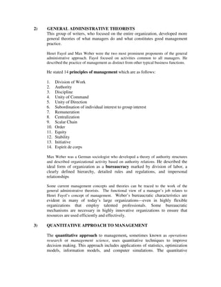 2) GENERAL ADMINISTRATIVE THEORISTS
This group of writers, who focused on the entire organization, developed more
general theories of what managers do and what constitutes good management
practice.
Henri Fayol and Max Weber were the two most prominent proponents of the general
administrative approach. Fayol focused on activities common to all managers. He
described the practice of management as distinct from other typical business functions.
He stated 14 principles of management which are as follows:
1. Division of Work
2. Authority
3. Discipline
4. Unity of Command
5. Unity of Direction
6. Subordination of individual interest to group interest
7. Remuneration
8. Centralization
9. Scalar Chain
10. Order
11. Equity
12. Stability
13. Initiative
14. Espirit de corps
Max Weber was a German sociologist who developed a theory of authority structures
and described organizational activity based on authority relations. He described the
ideal form of organization as a bureaucracy marked by division of labor, a
clearly defined hierarchy, detailed rules and regulations, and impersonal
relationships
Some current management concepts and theories can be traced to the work of the
general administrative theorists. The functional view of a manager’s job relates to
Henri Fayol’s concept of management. Weber’s bureaucratic characteristics are
evident in many of today’s large organizations—even in highly flexible
organizations that employ talented professionals. Some bureaucratic
mechanisms are necessary in highly innovative organizations to ensure that
resources are used efficiently and effectively.
3) QUANTITATIVE APPROACH TO MANAGEMENT
The quantitative approach to management, sometimes known as operations
research or management science, uses quantitative techniques to improve
decision making. This approach includes applications of statistics, optimization
models, information models, and computer simulations. The quantitative
 