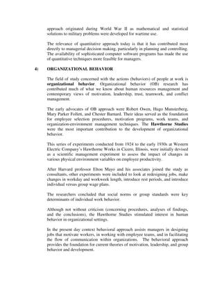 approach originated during World War II as mathematical and statistical
solutions to military problems were developed for wartime use.
The relevance of quantitative approach today is that it has contributed most
directly to managerial decision making, particularly in planning and controlling.
The availability of sophisticated computer software programs has made the use
of quantitative techniques more feasible for managers.
4) ORGANIZATIONAL BEHAVIOR
The field of study concerned with the actions (behaviors) of people at work is
organizational behavior. Organizational behavior (OB) research has
contributed much of what we know about human resources management and
contemporary views of motivation, leadership, trust, teamwork, and conflict
management.
The early advocates of OB approach were Robert Owen, Hugo Munsterberg,
Mary Parker Follett, and Chester Barnard. Their ideas served as the foundation
for employee selection procedures, motivation programs, work teams, and
organization-environment management techniques. The Hawthorne Studies
were the most important contribution to the development of organizational
behavior.
This series of experiments conducted from 1924 to the early 1930s at Western
Electric Company’s Hawthorne Works in Cicero, Illinois, were initially devised
as a scientific management experiment to assess the impact of changes in
various physical environment variables on employee productivity.
After Harvard professor Elton Mayo and his associates joined the study as
consultants, other experiments were included to look at redesigning jobs, make
changes in workday and workweek length, introduce rest periods, and introduce
individual versus group wage plans.
The researchers concluded that social norms or group standards were key
determinants of individual work behavior.
Although not without criticism (concerning procedures, analyses of findings,
and the conclusions), the Hawthorne Studies stimulated interest in human
behavior in organizational settings.
In the present day context behavioral approach assists managers in designing
jobs that motivate workers, in working with employee teams, and in facilitating
the flow of communication within organizations. The behavioral approach
provides the foundation for current theories of motivation, leadership, and group
behavior and development.
 