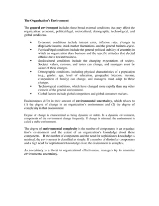 The Organization’s Environment
The general environment includes these broad external conditions that may affect the
organization: economic, political/legal, sociocultural, demographic, technological, and
global conditions.
• Economic conditions include interest rates, inflation rates, changes in
disposable income, stock market fluctuations, and the general business cycle.
• Political/legal conditions include the general political stability of countries in
which an organization does business and the specific attitudes that elected
officials have toward business.
• Sociocultural conditions include the changing expectations of society.
Societal values, customs, and tastes can change, and managers must be
aware of these changes.
• Demographic conditions, including physical characteristics of a population
(e.g., gender, age, level of education, geographic location, income,
composition of family) can change, and managers must adapt to these
changes.
• Technological conditions, which have changed more rapidly than any other
element of the general environment.
• Global factors include global competitors and global consumer markets.
Environments differ in their amount of environmental uncertainty, which relates to
(1) the degree of change in an organization’s environment and (2) the degree of
complexity in that environment
Degree of change is characterized as being dynamic or stable. In a dynamic environment,
components of the environment change frequently. If change is minimal, the environment is
called a stable environment.
The degree of environmental complexity is the number of components in an organiza-
tion’s environment and the extent of an organization’s knowledge about those
components. If the number of components and the need for sophisticated knowledge is
minimal, the environment is classified as simple. If a number of dissimilar components
and a high need for sophisticated knowledge exist, the environment is complex.
As uncertainty is a threat to organizational effectiveness, managers try to minimize
environmental uncertainty.
 
