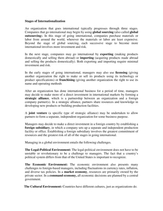 Stages of Internationalization
An organization that goes international typically progresses through three stages.
Companies that go international may begin by using global sourcing (also called global
outsourcing). In this stage of going international, companies purchase materials or
labor from around the world, wherever the materials or labor are least expensive.
Beyond the stage of global sourcing, each successive stage to become more
international involves more investment and risk.
In the next stage, companies may go international by exporting (making products
domestically and selling them abroad) or importing (acquiring products made abroad
and selling the products domestically). Both exporting and importing require minimal
investment and risk.
In the early stages of going international, managers may also use licensing (giving
another organization the right to make or sell its products using its technology or
product specifications) or franchising (giving another organization the right to use its
name and operating methods
After an organization has done international business for a period of time, managers
may decide to make more of a direct investment in international markets by forming a
strategic alliance, which is a partnership between an organization and a foreign
company partner(s). In a strategic alliance, partners share resources and knowledge in
developing new products or building production facilities.
A joint venture (a specific type of strategic alliance) may be undertaken to allow
partners to form a separate, independent organization for some business purpose.
Managers may decide to make a direct investment in a foreign country by establishing a
foreign subsidiary, in which a company sets up a separate and independent production
facility or office. Establishing a foreign subsidiary involves the greatest commitment of
resources and the greatest risk of all of the stages in going international.
Managing in a global environment entails the following challenges.
The Legal-Political Environment: The legal-political environment does not have to be
unstable or revolutionary to be a challenge to managers. The fact that a country’s
political system differs from that of the United States is important to recognize.
The Economic Environment: The economic environment also presents many
challenges to foreign-based managers, including fluctuations in currency rates, inflation,
and diverse tax policies. In a market economy, resources are primarily owned by the
private sector. In a command economy, all economic decisions are planned by a central
government.
The Cultural Environment: Countries have different cultures, just as organizations do.
 