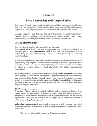 Chapter 5
Social Responsibility and Managerial Ethics
This chapter discusses issues involving social responsibility and managerial ethics and
their effect on managerial decision making. Both social responsibility and ethics are
responses to a changing environment and are influenced by organizational culture
Managers regularly face decisions that have dimensions of social responsibility.
Examples include employee relations, philanthropy, pricing, resource conservation,
product quality, and doing business in countries that violate human rights
SOCIAL RESPONSIBILITY
Two opposing views of social responsibility are presented:
The classical view is the view that management’s only social responsibility is to
maximize profits. The socioeconomic view is the view that management’s social
responsibility goes beyond the making of profits to include protecting and improving
society’s welfare.
A four stage model shows how social responsibility progresses in organizations Social
responsibility may progress from the stance of obeying all laws and regulations while
caring for stockholders’ interests (Stage 1) to the point of demonstrating responsibility
to society as a whole (Stage 4), which characterizes the highest socioeconomic
commitment.
Social Obligations to Responsiveness to Responsibility: Social obligation occurs when
a firm engages in social actions because of its obligation to meet certain economic and
legal responsibilities. Social responsiveness is seen when a firm engages in social
actions in response to some popular social need. Social responsibility is a business’s
intention, beyond its legal and economic obligations, to do the right things and act in
ways that are good for society
The Greening of Management
A number of highly visible ecological problems and environmental disasters (e.g.,
Exxon Valdez oil spill, mercury poisoning in Japan, Three Mile Island, Chernobyl)
brought about a new spirit of environmentalism. Recognizing the close link between an
organization’s decisions and activities and its impact on the natural environment is
called the greening of management.
Values-based management is an approach to managing in which managers are guided
by the organization’s shared values in their management practices. Purposes of Shared
Values are:
1) They act as guideposts for managerial decisions and actions.
 