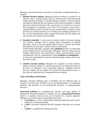Managers can make decisions on the basis of rationality, bounded rationality, or
intuition.
1. Rational decision making. Managerial decision making is assumed to be
rational—that is, making choices that are consistent and value-maximizing
within specified constraints. A rational manager would be completely logical
and objective. Rational decision making assumes that the manager is making
decisions in the best interests of the organization, not in his/her own interests.
The assumptions of rationality can be met if the manager is faced with a
simple problem in which (1) goals are clear and alternatives limited, (2) time
pressures are minimal and the cost of finding and evaluating alternatives is
low, (3) the organizational culture supports innovation and risk taking, and
(4) outcomes are concrete and measurable.
2. Bounded rationality. As the perfectly rational model of decision making
isn’t realistic, managers tend to operate under assumptions of bounded
rationality, which is decision-making behavior that is rational, but limited
(bounded) by an individual’s ability to process information.
Under bounded rationality, managers make satisficing decisions, in which they
accept solutions that are “good enough.” Managers’ decision making may be
strongly influenced by the organization’s culture, internal politics, power
considerations, and by a phenomenon called escalation of commitment—
an increased commitment to a previous decision despite evidence that it may
have been wrong.
3. Intuitive decision making. Managers also regularly use their intuition.
Intuitive decision making is a subconscious process of making decisions on
the basis of experience and accumulated judgment. Although intuitive
decision making will not replace the rational decision-making process, it
does play an important role in managerial decision making.
Types of Problems and Decisions
Managers encounter different types of problems and use different types of
decisions to resolve them. Problems can be structured problems or unstructured
problems and decisions can be programmed decisions or nonprogrammed
decisions.
Structured problems are straightforward, familiar, and easily defined. In
dealing with structured problems, a manager may use a programmed decision,
which is a repetitive decision that can be handled by a routine approach.
Managers rely on three types of programmed decisions:
a. A procedure is a series of interrelated sequential steps that can be used to
respond to a structured problem.
b. A rule is an explicit statement that tells managers what they can or cannot
do.
c. A policy is a guideline for making decisions.
 