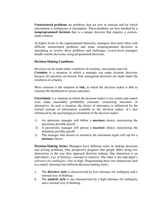 Unstructured problems are problems that are new or unusual and for which
information is ambiguous or incomplete. These problems are best handled by a
nonprogrammed decision that is a unique decision that requires a custom-
made solution.
At higher levels in the organizational hierarchy, managers deal more often with
difficult, unstructured problems and make nonprogrammed decisions in
attempting to resolve these problems and challenges. Lower-level managers
handle routine decisions, using programmed decisions.
Decision-Making Conditions
Decision can be made under conditions of certainty, uncertainty and risk.
Certainty is a situation in which a manager can make accurate decisions
because all outcomes are known. Few managerial decisions are made under the
condition of certainty.
More common is the situation of risk, in which the decision maker is able to
estimate the likelihood of certain outcomes.
Uncertainty is a situation in which the decision maker is not certain and cannot
even make reasonable probability estimates concerning outcomes of
alternatives. In such a situation, the choice of alternative is influenced by the
limited amount of information available to the decision maker. It’s also
influenced by the psychological orientation of the decision maker.
1) An optimistic manager will follow a maximax choice, maximizing the
maximum possible payoff.
2) A pessimistic manager will pursue a maximin choice, maximizing the
minimum possible payoff.
3) The manager who desires to minimize the maximum regret will opt for a
minimax choice.
Decision-Making Styles: Managers have different styles in making decisions
and solving problems. One perspective proposes that people differ along two
dimensions in the way they approach decision making. One dimension is an
individual’s way of thinking—rational or intuitive. The other is the individual’s
tolerance for ambiguity—low or high. Diagramming these two dimensions lead
to a matrix showing four different decision-making styles.
a. The directive style is characterized by low tolerance for ambiguity and a
rational way of thinking.
b. The analytic style is one characterized by a high tolerance for ambiguity
and a rational way of thinking.
 