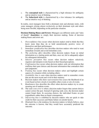 c. The conceptual style is characterized by a high tolerance for ambiguity
and an intuitive way of thinking.
d. The behavioral style is characterized by a low tolerance for ambiguity
and an intuitive way of thinking.
In reality, most managers have both a dominant style and alternate styles, with
some managers relying almost exclusively on their dominant style and others
being more flexible, depending on the particular situation.
Decision-Making Biases and Errors: Managers use different styles and “rules
of thumb” (heuristics) to simply their decision making. Some of decision
making biases and errors are:
1. Overconfidence bias occurs when decision makers tend to think that they
know more than they do or hold unrealistically positive views of
themselves and their performance.
2. Immediate gratification bias describes decision makers who tend to want
immediate rewards and avoid immediate costs.
3. The anchoring effect describes when decision makers fixate on initial
information as a starting point and then, once set, fail to adequately adjust
for subsequent information.
4. Selective perception bias occurs when decision makers selectively
organize and interpret events based on their biased perceptions.
5. Confirmation bias occurs when decision makers seek out information that
reaffirms their past choices and discount information that contradicts their
past judgments.
6. Framing bias occurs when decision makers select and highlight certain
aspects of a situation while excluding others.
7. Availability bias is seen when decision makers tend to remember events
that are the most recent and vivid in their memory.
8. Decision makers who show representation bias assess the likelihood of an
event based on how closely it resembles other events or sets of events.
9. Randomness bias describes the effect when decision makers try to create
meaning out of random events.
10. The sunk costs error is when a decision maker forgets that current choices
cannot correct the past. Instead of ignoring sunk costs, the decision maker
cannot forget them. In assessing choices, the individual fixates on past
expenditures rather than on future consequences.
11. Self-serving bias is exhibited by decision makers who are quick to take
credit for their successes and blame failure on outside factors.
12. Hindsight bias is the tendency for decision makers to falsely believe, once
the outcome is known, that they would have accurately predicted the
outcome.
 