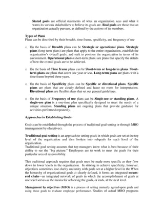Stated goals are official statements of what an organization says and what it
wants its various stakeholders to believe its goals are. Real goals are those that an
organization actually pursues, as defined by the actions of its members.
Types of Plans
Plans can be described by their breadth, time frame, specificity, and frequency of use
o On the basis of Breadth plans can be Strategic or operational plans. Strategic
plans (long-term plans) are plans that apply to the entire organization, establish the
organization’s overall goals, and seek to position the organization in terms of its
environment. Operational plans (short-term plans) are plans that specify the details
of how the overall goals are to be achieved.
o On the basis of Time frame plans can be Short-term or long-term plans. Short-
term plans are plans that cover one year or less. Long-term plans are plans with a
time frame beyond three years.
o On the basis of Specificity plans can be Specific or directional plans. Specific
plans are plans that are clearly defined and leave no room for interpretation.
Directional plans are flexible plans that set out general guidelines.
o On the basis of Frequency of use plans can be Single-use or standing plans. A
single-use plan is a one-time plan specifically designed to meet the needs of a
unique situation. Standing plans are ongoing plans that provide guidance for
activities performed repeatedly.
Approaches to Establishing Goals
Goals can be established through the process of traditional goal setting or through MBO
(management by objectives).
Traditional goal setting is an approach to setting goals in which goals are set at the top
level of the organization and then broken into subgoals for each level of the
organization.
Traditional goal setting assumes that top managers know what is best because of their
ability to see the “big picture.” Employees are to work to meet the goals for their
particular area of responsibility.
This traditional approach requires that goals must be made more specific as they flow
down to lower levels in the organization. In striving to achieve specificity, however,
objectives sometimes lose clarity and unity with goals set at a higher level in the When
the hierarchy of organizational goals is clearly defined, it forms an integrated means-
end chain—an integrated network of goals in which the accomplishment of goals at
one level serves as the means for achieving the goals, or ends, at the next level.
Management by objectives (MBO) is a process of setting mutually agreed-upon goals and
using those goals to evaluate employee performance. Studies of actual MBO programs
 