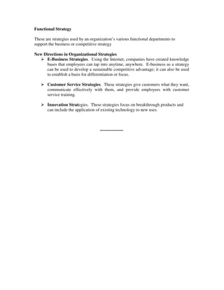 Functional Strategy
These are strategies used by an organization’s various functional departments to
support the business or competitive strategy
New Directions in Organizational Strategies
E-Business Strategies. Using the Internet, companies have created knowledge
bases that employees can tap into anytime, anywhere. E-business as a strategy
can be used to develop a sustainable competitive advantage; it can also be used
to establish a basis for differentiation or focus.
Customer Service Strategies. These strategies give customers what they want,
communicate effectively with them, and provide employees with customer
service training.
Innovation Strategies. These strategies focus on breakthrough products and
can include the application of existing technology to new uses.
----------------
 