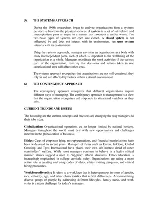 5) THE SYSTEMS APPROACH
During the 1960s researchers began to analyze organizations from a systems
perspective based on the physical sciences. A system is a set of interrelated and
interdependent parts arranged in a manner that produces a unified whole. The
two basic types of systems are open and closed. A closed system is not
influenced by and does not interact with its environment. An open system
interacts with its environment.
Using the systems approach, managers envision an organization as a body with
many interdependent parts, each of which is important to the well-being of the
organization as a whole. Managers coordinate the work activities of the various
parts of the organization, realizing that decisions and actions taken in one
organizational area will affect other areas.
The systems approach recognizes that organizations are not self-contained; they
rely on and are affected by factors in their external environment.
6) THE CONTINGENCY APPROACH
The contingency approach recognizes that different organizations require
different ways of managing. The contingency approach to management is a view
that the organization recognizes and responds to situational variables as they
arise.
CURRENT TRENDS AND ISSUES
The following are the current concepts and practices are changing the way managers do
their jobs today.
Globalization: Organizational operations are no longer limited by national borders.
Managers throughout the world must deal with new opportunities and challenges
inherent in the globalization of business.
Ethics: Cases of corporate lying, misrepresentations, and financial manipulations have
been widespread in recent years. Managers of firms such as Enron, ImClone, Global
Crossing, and Tyco International have placed their own self-interest ahead of other
stakeholders’ welfare. While most managers continue to behave in a highly ethical
manner, abuses suggest a need to “upgrade” ethical standards. Ethics education is
increasingly emphasized in college curricula today. Organizations are taking a more
active role in creating and using codes of ethics, ethics training programs, and ethical
hiring procedures.
Workforce diversity: It refers to a workforce that is heterogeneous in terms of gender,
race, ethnicity, age, and other characteristics that reflect differences. Accommodating
diverse groups of people by addressing different lifestyles, family needs, and work
styles is a major challenge for today’s managers.
 
