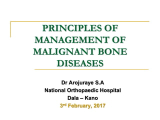 PRINCIPLES OF
MANAGEMENT OF
MALIGNANT BONE
DISEASES
Dr Arojuraye S.A
National Orthopaedic Hospital
Dala – Kano
3rd February, 2017
 