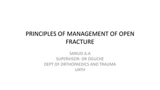 PRINCIPLES OF MANAGEMENT OF OPEN
FRACTURE
SANUSI A.A
SUPERVISOR- DR OGUCHE
DEPT OF ORTHOPAEDICS AND TRAUMA
UATH
 