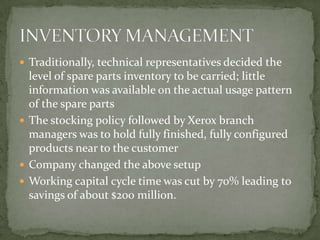 Traditionally, technical representatives decided the level of spare parts inventory to be carried; little information was available on the actual usage pattern of the spare partsThe stocking policy followed by Xerox branch managers was to hold fully finished, fully configured products near to the customerCompany changed the above setupWorking capital cycle time was cut by 70% leading to savings of about $200 million.INVENTORY MANAGEMENT