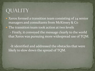 Xerox formed a transition team consisting of 24 senior managers and consultants from McKinsey & CoThe transition team took action at two levels    - Firstly, it conveyed the message clearly to the world that Xerox was pursuing more widespread use of TQM.    -It identified and addressed the obstacles that were likely to slow down the spread of TQM.QUALITY