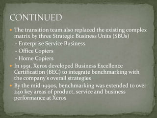 The transition team also replaced the existing complex matrix by three Strategic Business Units (SBUs)    - Enterprise Service Business   - Office Copiers     - Home CopiersIn 1991, Xerox developed Business Excellence Certification (BEC) to integrate benchmarking with the company's overall strategiesBy the mid-1990s, benchmarking was extended to over 240 key areas of product, service and business performance at XeroxCONTINUED