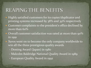 Highly satisfied customers for its copier/duplicator and printing systems increased by 38% and 39% respectivelyCustomer complaints to the president's office declined by more than 60%Overall customer satisfaction was rated at more than 90% in 1991Xerox went on to become the only company worldwide to win all the three prestigious quality awards    - Deming Award (Japan) in 1980    - Malcolm Baldridge National Quality Award in 1989    - European Quality Award in 1992REAPING THE BENEFITS