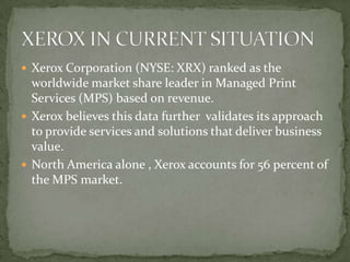 Xerox Corporation (NYSE: XRX) ranked as the worldwide market share leader in Managed Print Services (MPS) based on revenue.Xerox believes this data further  validates its approach to provide services and solutions that deliver business value.North America alone , Xerox accounts for 56 percent of the MPS market.XEROX IN CURRENT SITUATION