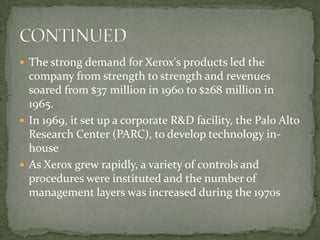 The strong demand for Xerox's products led the company from strength to strength and revenues soared from $37 million in 1960 to $268 million in 1965.In 1969, it set up a corporate R&D facility, the Palo Alto Research Center (PARC), to develop technology in-houseAs Xerox grew rapidly, a variety of controls and procedures were instituted and the number of management layers was increased during the 1970sCONTINUED