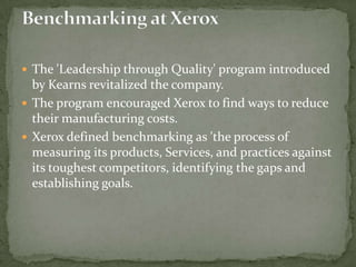 The 'Leadership through Quality' program introduced by Kearns revitalized the company. The program encouraged Xerox to find ways to reduce their manufacturing costs.Xerox defined benchmarking as 'the process of measuring its products, Services, and practices against its toughest competitors, identifying the gaps and establishing goals. Benchmarking at Xerox