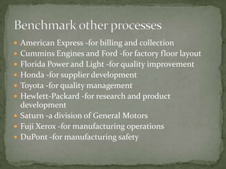 American Express -for billing and collectionCummins Engines and Ford -for factory floor layoutFlorida Power and Light -for quality improvementHonda -for supplier developmentToyota -for quality managementHewlett-Packard -for research and product developmentSaturn -a division of General MotorsFuji Xerox -for manufacturing operationsDuPont -for manufacturing safetyBenchmark other processes