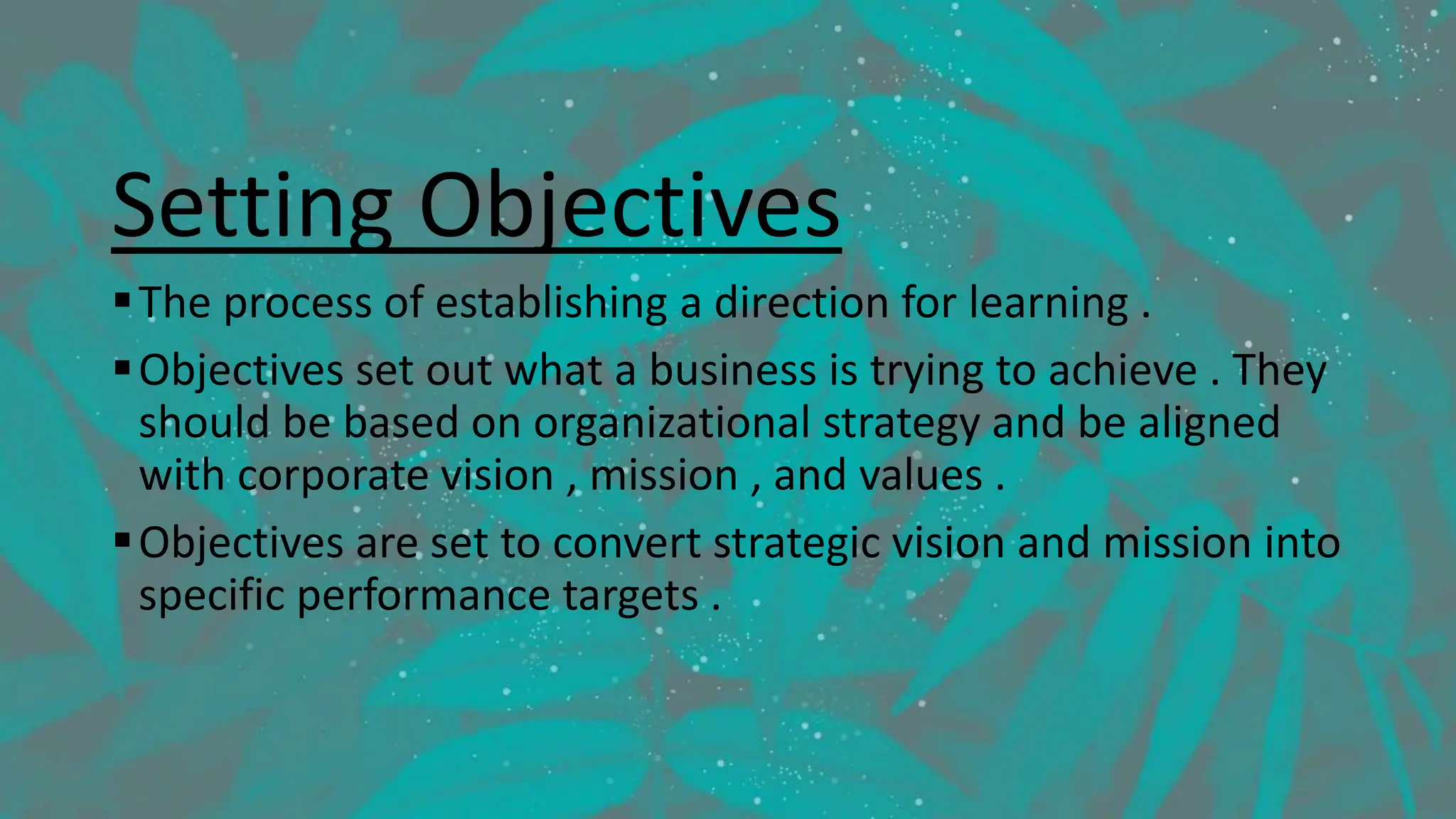 Setting Objectives
The process of establishing a direction for learning .
Objectives set out what a business is trying to achieve . They
should be based on organizational strategy and be aligned
with corporate vision , mission , and values .
Objectives are set to convert strategic vision and mission into
specific performance targets .
 