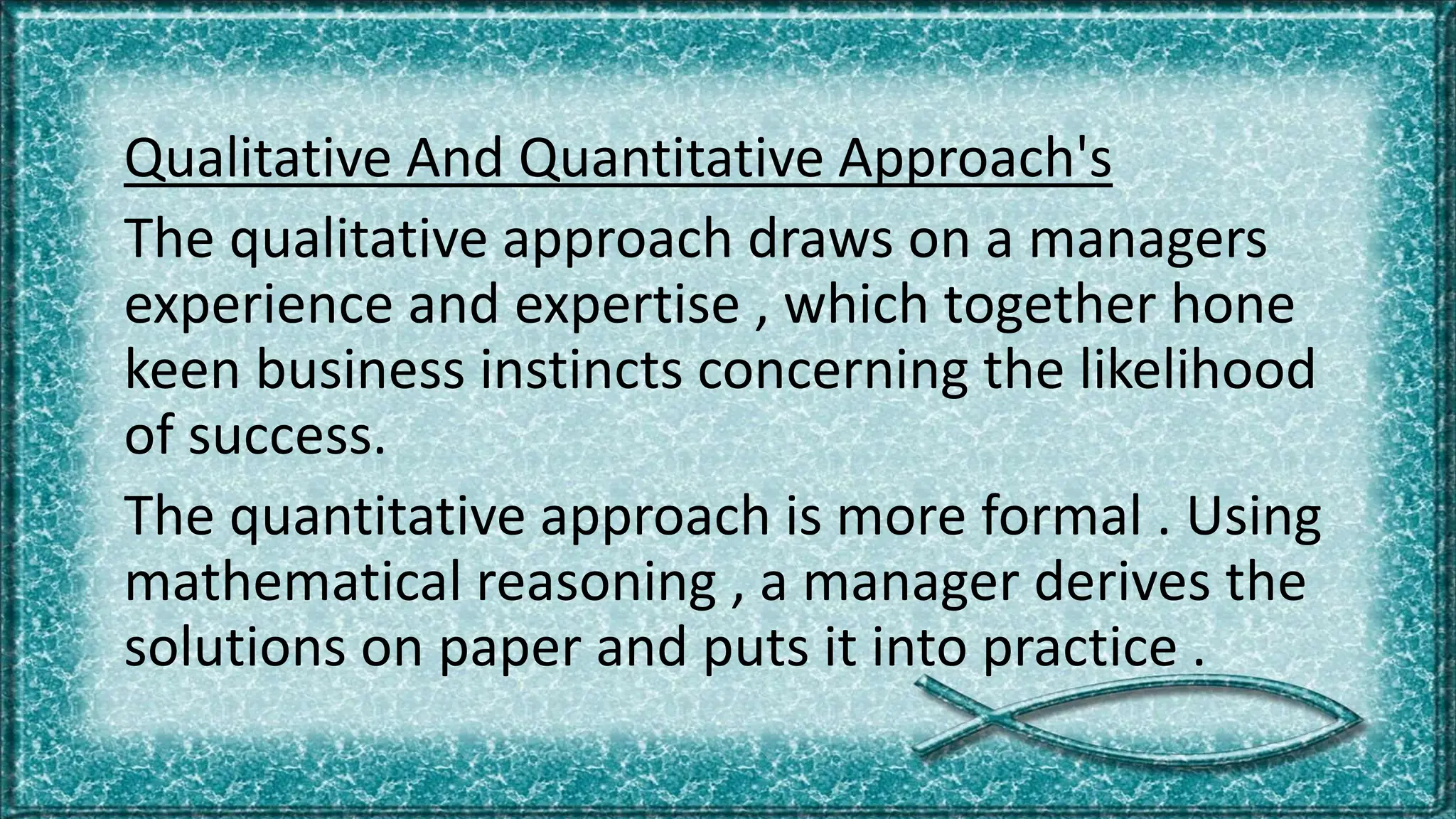 Qualitative And Quantitative Approach's
The qualitative approach draws on a managers
experience and expertise , which together hone
keen business instincts concerning the likelihood
of success.
The quantitative approach is more formal . Using
mathematical reasoning , a manager derives the
solutions on paper and puts it into practice .
 