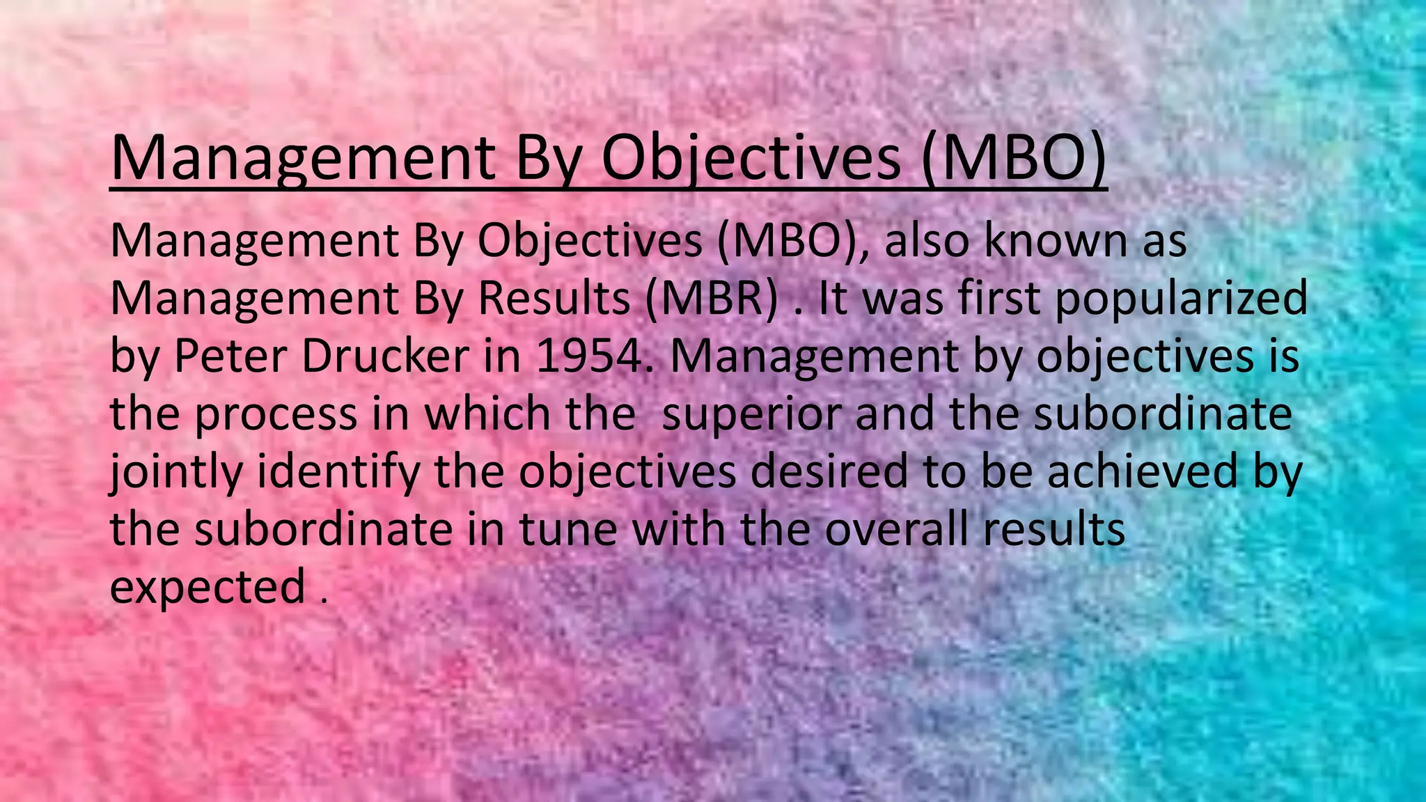 Management By Objectives (MBO)
Management By Objectives (MBO), also known as
Management By Results (MBR) . It was first popularized
by Peter Drucker in 1954. Management by objectives is
the process in which the superior and the subordinate
jointly identify the objectives desired to be achieved by
the subordinate in tune with the overall results
expected .
 