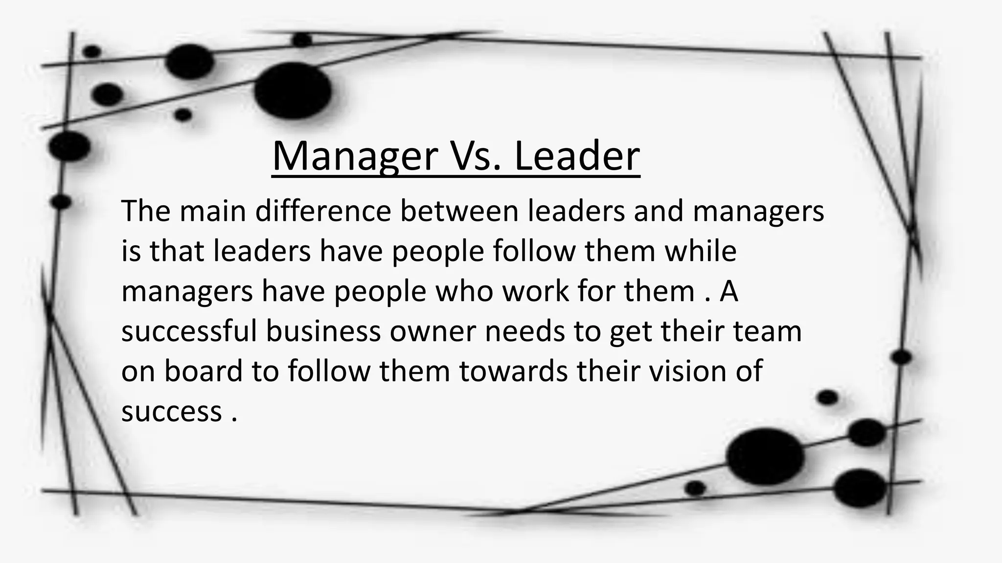 Manager Vs. Leader
The main difference between leaders and managers
is that leaders have people follow them while
managers have people who work for them . A
successful business owner needs to get their team
on board to follow them towards their vision of
success .
 