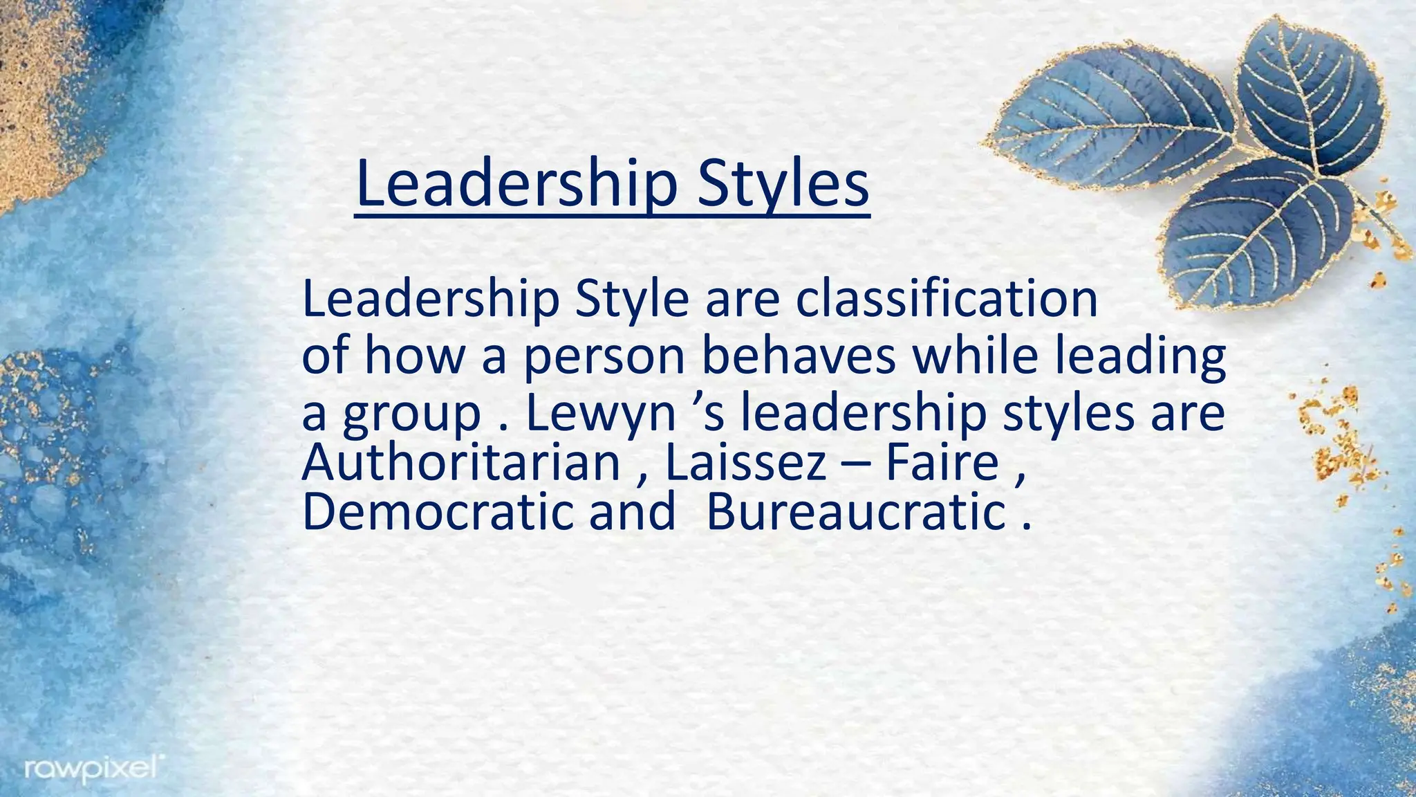Leadership Styles
Leadership Style are classification
of how a person behaves while leading
a group . Lewyn ’s leadership styles are
Authoritarian , Laissez – Faire ,
Democratic and Bureaucratic .
 