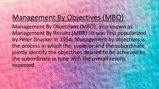 Management By Objectives (MBO)
Management By Objectives (MBO), also known as
Management By Results (MBR) . It was first popularized
by Peter Drucker in 1954. Management by objectives is
the process in which the superior and the subordinate
jointly identify the objectives desired to be achieved by
the subordinate in tune with the overall results
expected .
 