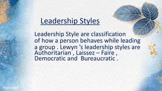 Leadership Styles
Leadership Style are classification
of how a person behaves while leading
a group . Lewyn ’s leadership styles are
Authoritarian , Laissez – Faire ,
Democratic and Bureaucratic .
 
