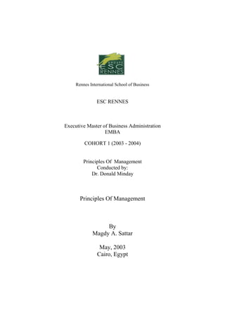 Rennes International School of Business


                ESC RENNES



Executive Master of Business Administration
                  EMBA

         COHORT 1 (2003 - 2004)


         Principles Of Management
               Conducted by:
             Dr. Donald Minday



       Principles Of Management



                  By
             Magdy A. Sattar

                 May, 2003
                Cairo, Egypt
 