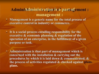 Administration is a part of
management :
 Management is a generic name for the total process of
executive control in industry or commerce.
 It is a social process entailing responsibility for the
executive & economic planning & regulation of the
operation of an enterprise, in the fulfillment of a given
purpose or task.
 Administration is that part of management which is
concerned with the installation & carrying out the
procedures by which it is laid down & communicated, &
the process of activities regulated & checked against
plans.
 