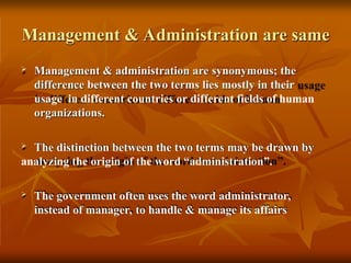 Management & Administration are same
 Management & administration are synonymous; the
difference between the two terms lies mostly in their
usage in different countries or different fields of human
organizations.
 The distinction between the two terms may be drawn by
analyzing the origin of the word “administration”.
 The government often uses the word administrator,
instead of manager, to handle & manage its affairs
 