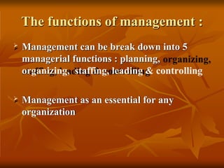 The functions of management :
 Management can be break down into 5
managerial functions : planning,
organizing, staffing, leading & controlling
 Management as an essential for any
organization
 