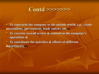 Contd >>>>>>>
 To represent the company to the outside world, e.g. ; trade
associations, government, trade unions, etc.
 To exercise overall review & control on the company’s
operations &
 To coordinate the activities & efforts of different
departments.
 