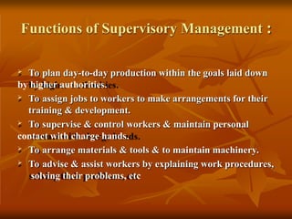 Functions of Supervisory Management :
 To plan day-to-day production within the goals laid down
by higher authorities.
 To assign jobs to workers to make arrangements for their
training & development.
 To supervise & control workers & maintain personal
contact with charge hands.
 To arrange materials & tools & to maintain machinery.
 To advise & assist workers by explaining work procedures,
solving their problems, etc
 