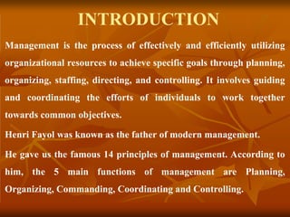 INTRODUCTION
Management is the process of effectively and efficiently utilizing
organizational resources to achieve specific goals through planning,
organizing, staffing, directing, and controlling. It involves guiding
and coordinating the efforts of individuals to work together
towards common objectives.
Henri Fayol was known as the father of modern management.
He gave us the famous 14 principles of management. According to
him, the 5 main functions of management are Planning,
Organizing, Commanding, Coordinating and Controlling.
 