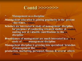 Contd >>>>>>>
I.
II.
III.
IV.
 Management as a discipline
Management education is gaining popularity in the present
–day-times.
Scholars are interested in study of management discipline,
for purposes of conducting research studies &
making new & valuable contributions to this
discipline
Practitioners of management are much interested in a
study of management discipline
Management discipline is growing into specialized branches
of management like
production, marketing, personnel, finance & several others
 