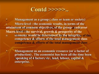 Contd >>>>>..
I.
II.
 Management as a group ( class or team or society)
Micro-level : the economic results, in terms of the
attainment of common objectives, of the group- endeavor
Macro-level : the survival, growth & prosperity of the
economy would be determined by the integrity,
competence & efforts of the total management class
 Management as an economic resource (or a factor of
production) . The economist has been all the time been
speaking of 4 factors viz , land, labour, capital &
enterprise.
 