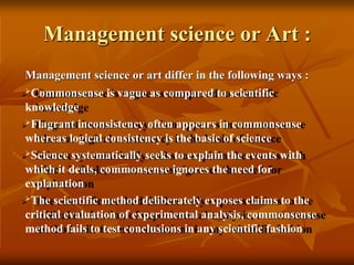 Management science or Art :
Management science or art differ in the following ways :
Commonsense is vague as compared to scientific
knowledge
Flagrant inconsistency often appears in commonsense
whereas logical consistency is the basic of science
Science systematically seeks to explain the events with
which it deals, commonsense ignores the need for
explanation
The scientific method deliberately exposes claims to the
critical evaluation of experimental analysis, commonsense
method fails to test conclusions in any scientific fashion
 