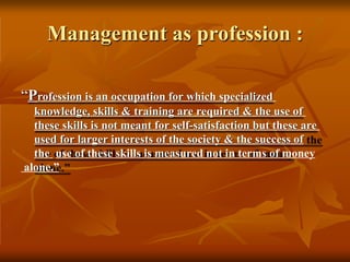Management as profession :
“Profession is an occupation for which specialized
knowledge, skills & training are required & the use of
these skills is not meant for self-satisfaction but these are
used for larger interests of the society & the success of
the use of these skills is measured not in terms of money
alone.”
 