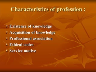 Characteristics of profession :
 Existence of knowledge
 Acquisition of knowledge
 Professional association
 Ethical codes
 Service motive
 