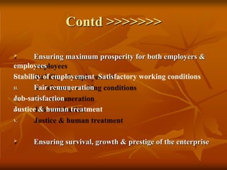 Contd >>>>>>>
I.
II.
III.
IV.
V.
 Ensuring maximum prosperity for both employers &
employees
Stability of employement Satisfactory working conditions
Fair remuneration
Job-satisfaction
Justice & human treatment
 Ensuring survival, growth & prestige of the enterprise
 