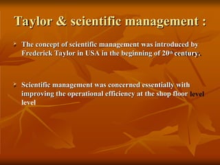 Taylor & scientific management :
 The concept of scientific management was introduced by
Frederick Taylor in USA in the beginning of 20th century.
 Scientific management was concerned essentially with
improving the operational efficiency at the shop floor
level
 