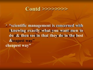 Contd >>>>>>>>
 “scientific management is concerned with
knowing exactly what you want men to
do & then see in that they do in the best
&
cheapest way”
 