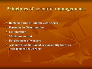 Principles of scientific management :
 Replacing rule of Thumb with science
 Harmony in Group Action
 Co-operation
 Maximum output
 Development of workers
 A more equal division of responsibility between
management & workers
 