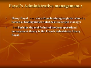 Fayol’s Administrative management :
 Henry Fayol was a french mining engineer who
turned a leading industrialist & a successful manager
 Perhaps the real father of modern operational
management theory is the French industrialist Henry
Fayol.
 