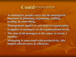 Contd>>>>>>>
 As managers, people carry out the managerial
functions of planning, organizing, staffing,
leading, & controlling.
 Management applies to any kind of organization.
 It applies to managers at all organizational levels.
 The aim of all managers is the same: to create a
surplus.
 Managing is concerned with productivity, this
implies effectiveness & efficiency.
 