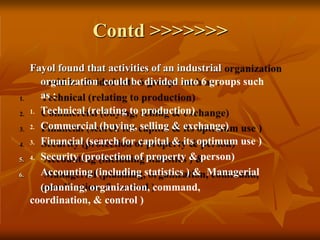 Contd >>>>>>>
5.
6.
Fayol found that activities of an industrial
organization could be divided into 6 groups such
as :
1. Technical (relating to production)
2. Commercial (buying, selling & exchange)
3. Financial (search for capital & its optimum use )
4. Security (protection of property & person)
Accounting (including statistics ) & Managerial
(planning, organization, command,
coordination, & control )
 