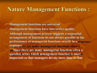 Nature Management Functions :
 Management functions are universal
 Management functions have interactive quality
 Although management process suggests a sequential
arrangement of functions its not always possible in the
performance of managerial functions strictly in a
sequence

Since there are many managerial functions often a
question arises which management function is more
important so that managers devote more time to that
 